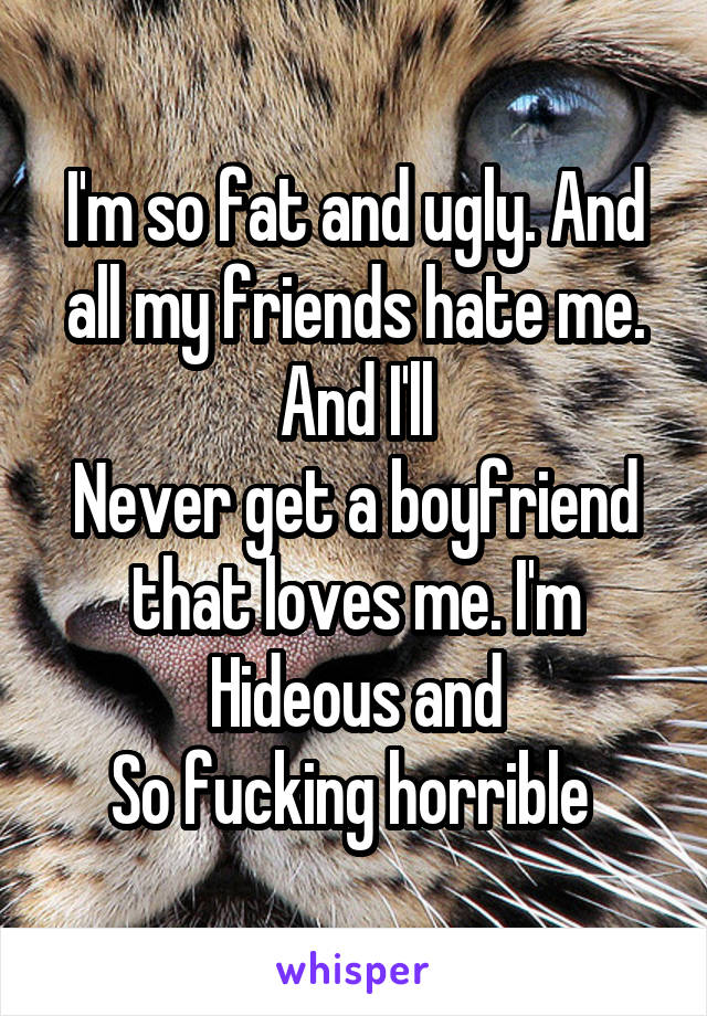 I'm so fat and ugly. And all my friends hate me. And I'll
Never get a boyfriend that loves me. I'm
Hideous and
So fucking horrible 