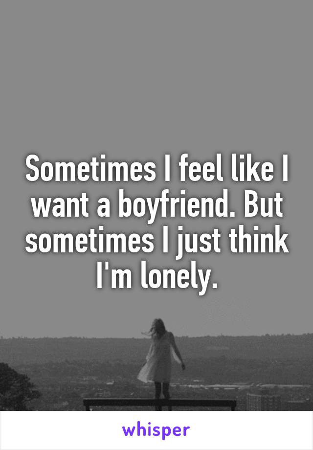 Sometimes I feel like I want a boyfriend. But sometimes I just think I'm lonely.