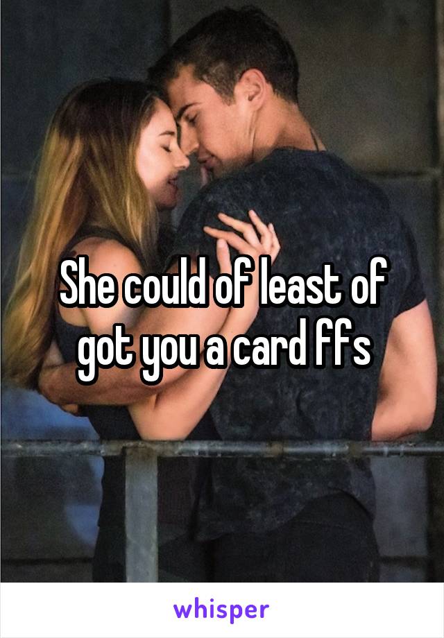 She could of least of got you a card ffs