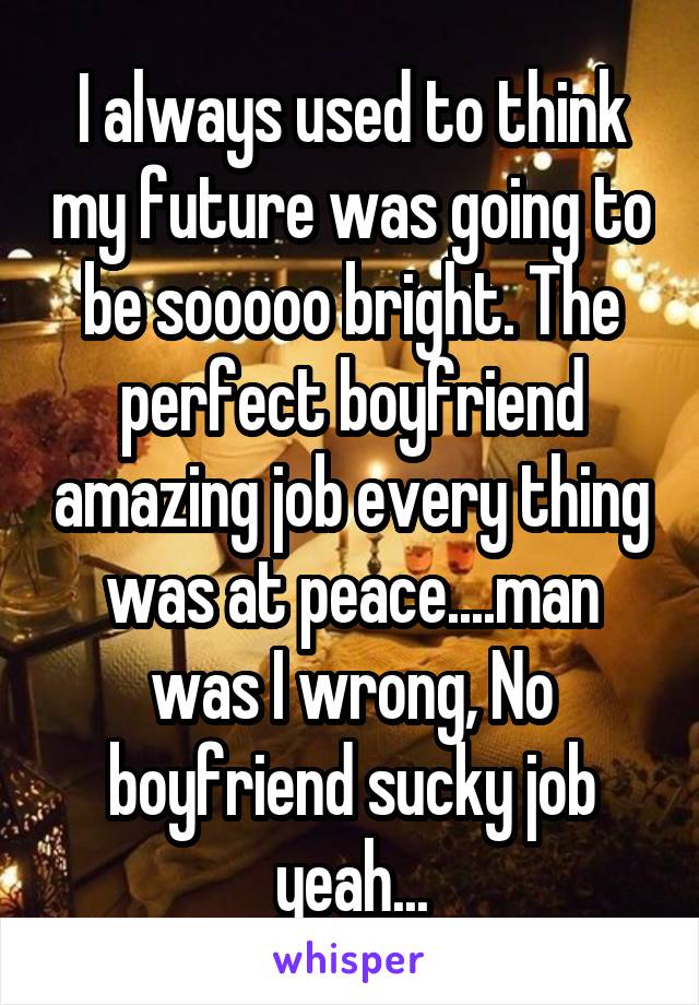 I always used to think my future was going to be sooooo bright. The perfect boyfriend amazing job every thing was at peace....man was I wrong, No boyfriend sucky job yeah...