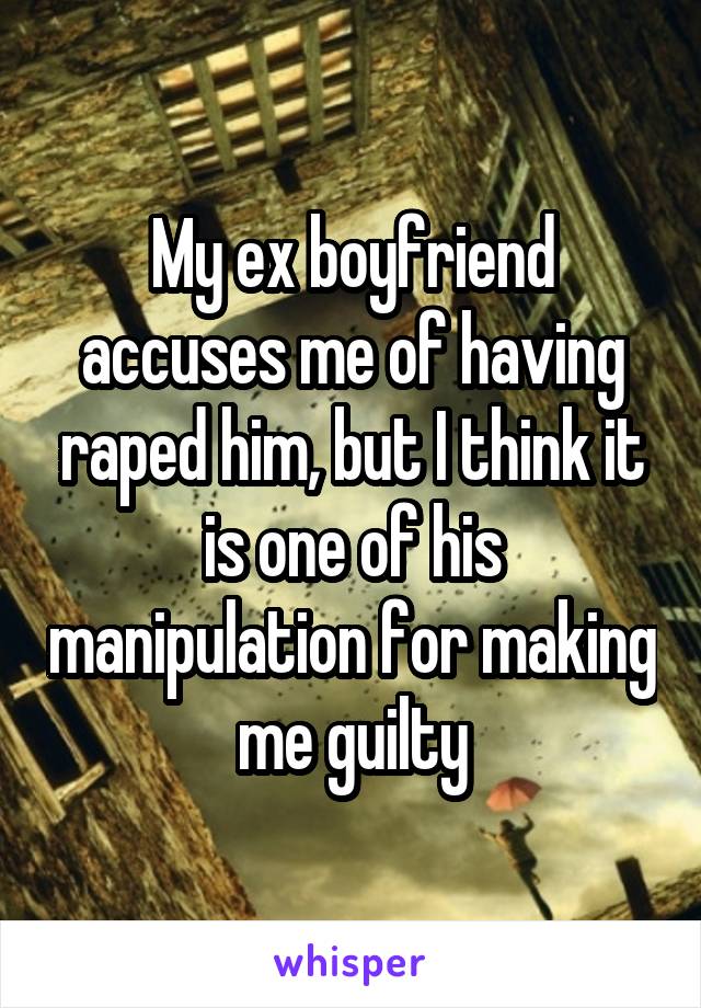 My ex boyfriend accuses me of having raped him, but I think it is one of his manipulation for making me guilty