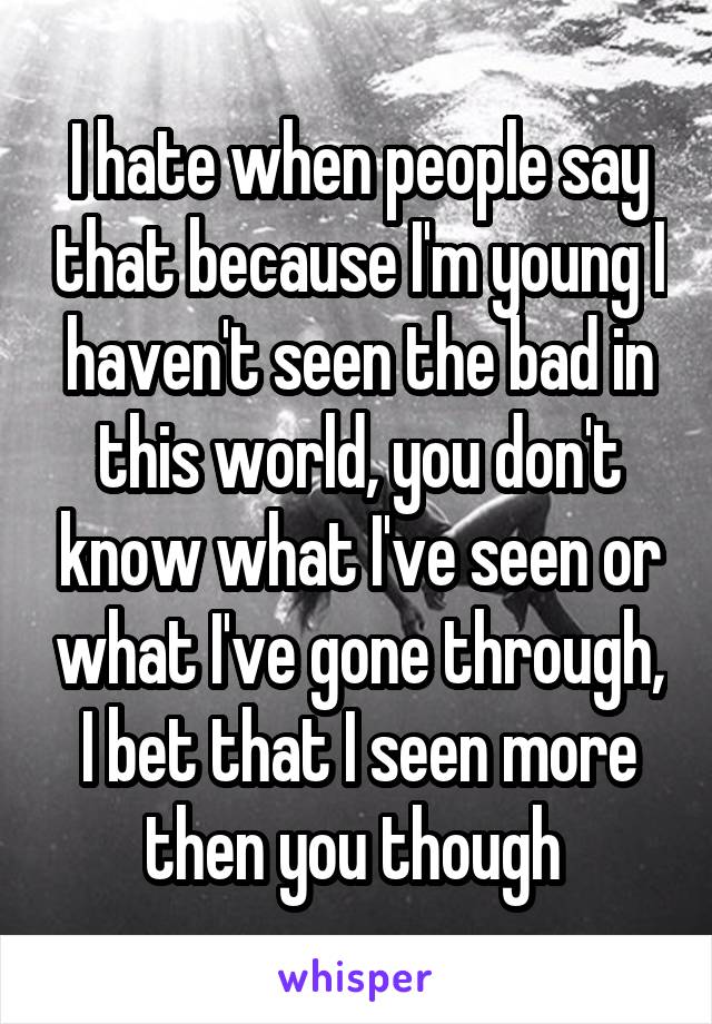 I hate when people say that because I'm young I haven't seen the bad in this world, you don't know what I've seen or what I've gone through, I bet that I seen more then you though 