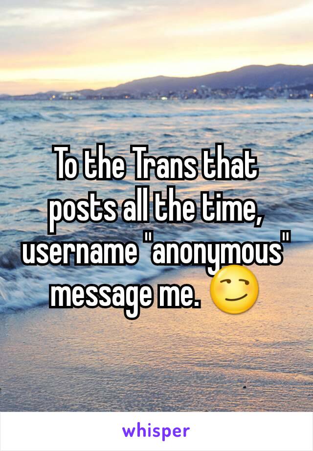 To the Trans that posts all the time, username "anonymous" message me. 😏