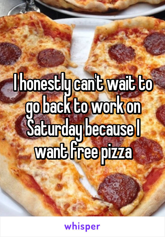 I honestly can't wait to go back to work on Saturday because I want free pizza