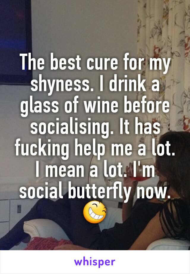 The best cure for my shyness. I drink a glass of wine before socialising. It has fucking help me a lot. I mean a lot. I'm social butterfly now.😆