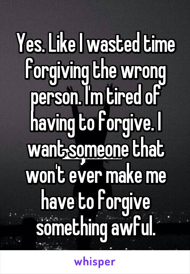 Yes. Like I wasted time forgiving the wrong person. I'm tired of having to forgive. I want someone that won't ever make me have to forgive something awful.