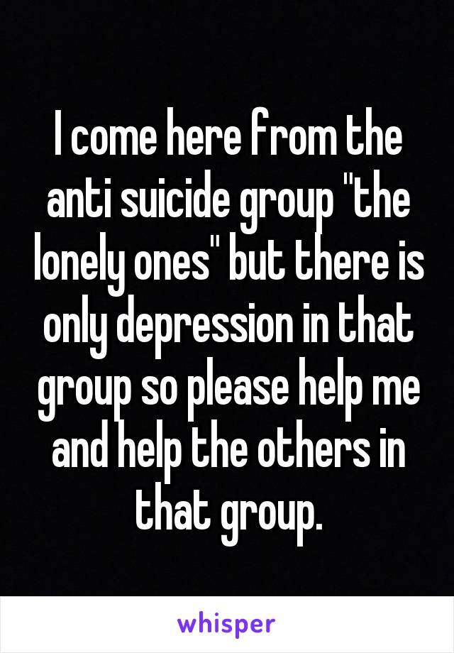 I come here from the anti suicide group "the lonely ones" but there is only depression in that group so please help me and help the others in that group.