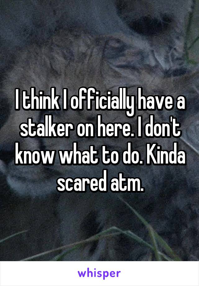 I think I officially have a stalker on here. I don't know what to do. Kinda scared atm.