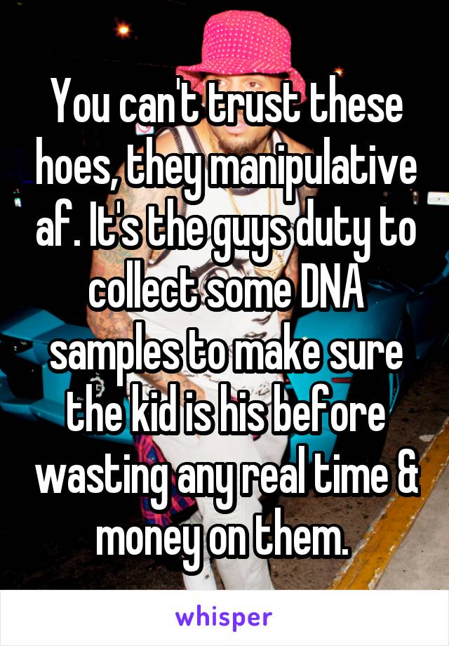 You can't trust these hoes, they manipulative af. It's the guys duty to collect some DNA samples to make sure the kid is his before wasting any real time & money on them. 