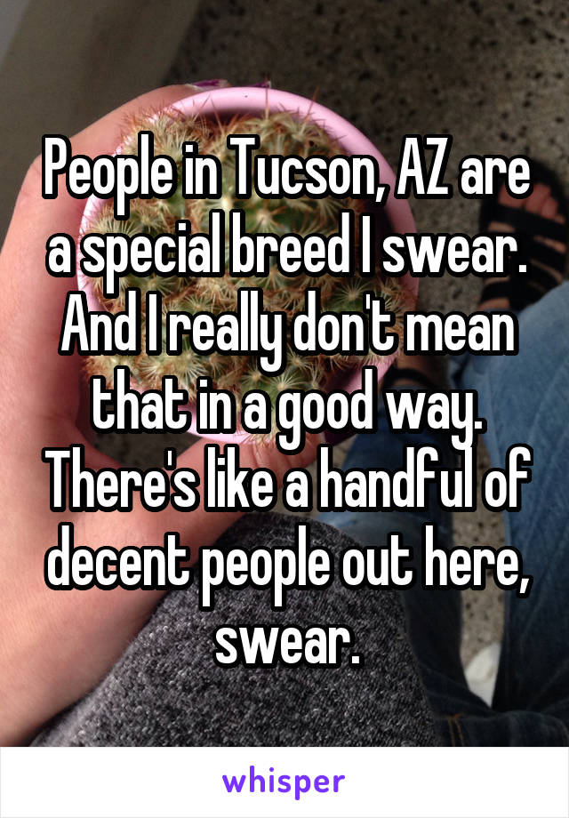 People in Tucson, AZ are a special breed I swear. And I really don't mean that in a good way. There's like a handful of decent people out here, swear.