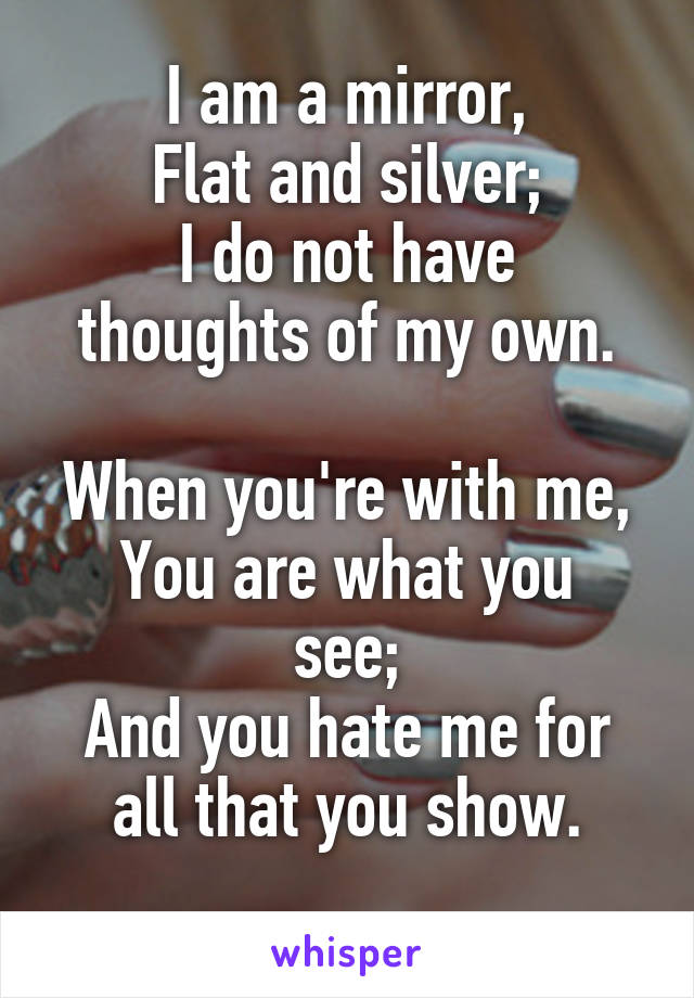 I am a mirror,
Flat and silver;
I do not have thoughts of my own.

When you're with me,
You are what you see;
And you hate me for all that you show.
