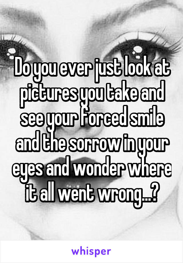 Do you ever just look at pictures you take and see your forced smile and the sorrow in your eyes and wonder where it all went wrong...?