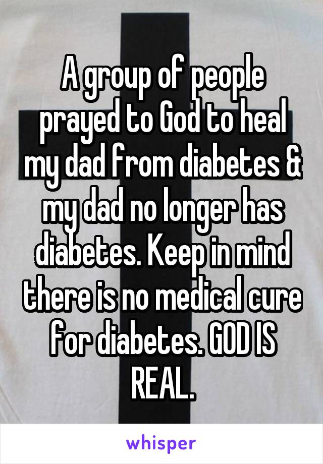 A group of people prayed to God to heal my dad from diabetes & my dad no longer has diabetes. Keep in mind there is no medical cure for diabetes. GOD IS REAL.