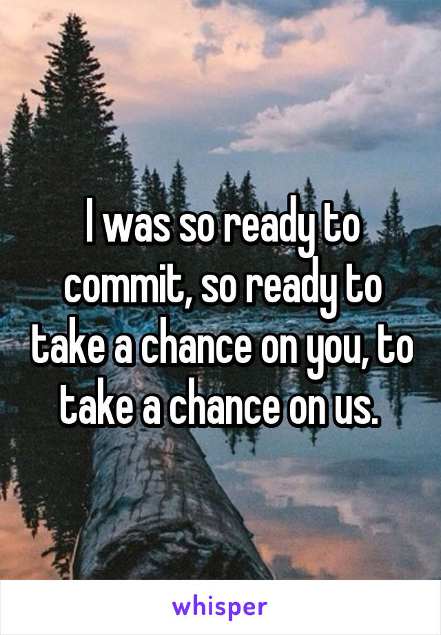 I was so ready to commit, so ready to take a chance on you, to take a chance on us. 