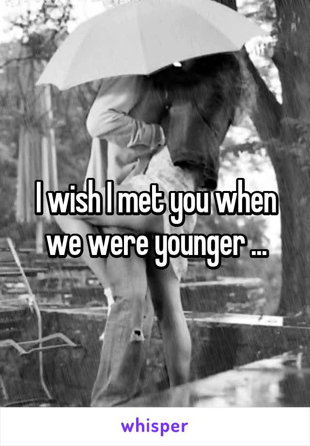 I wish I met you when we were younger ...