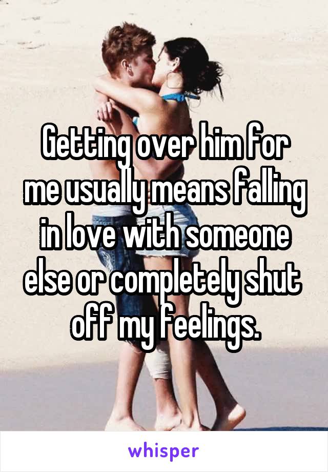 Getting over him for me usually means falling in love with someone else or completely shut  off my feelings.