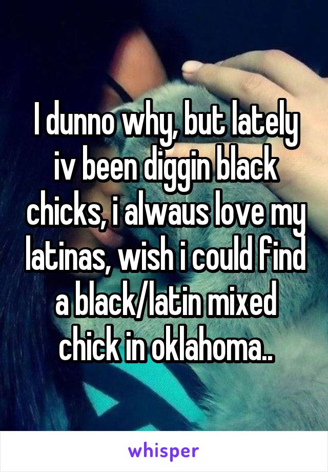 I dunno why, but lately iv been diggin black chicks, i alwaus love my latinas, wish i could find a black/latin mixed chick in oklahoma..