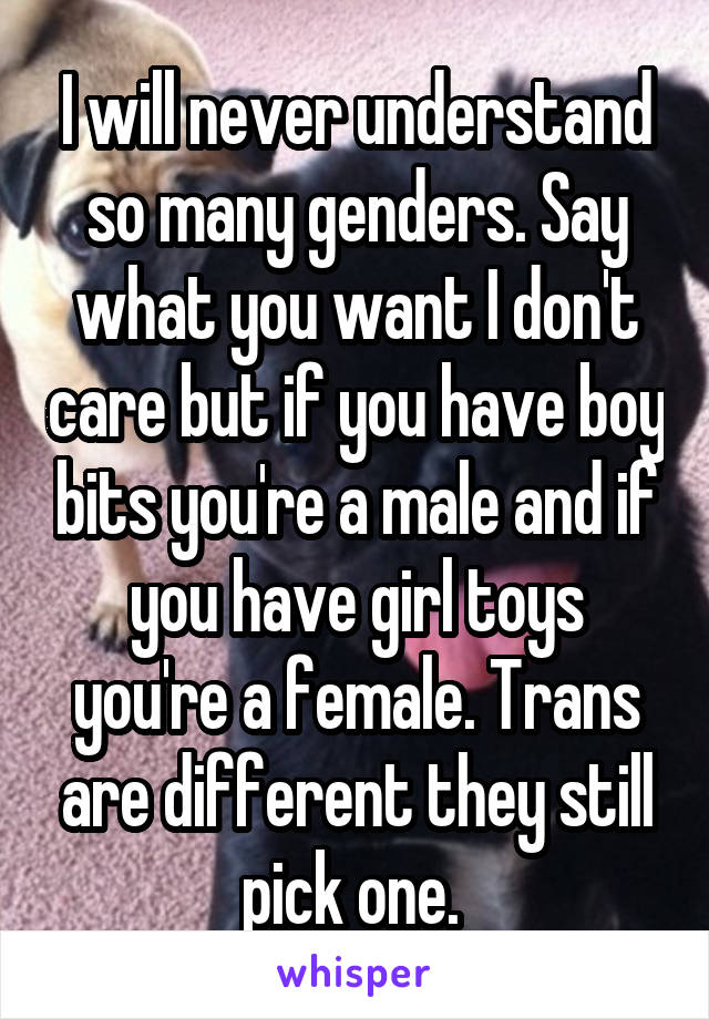 I will never understand so many genders. Say what you want I don't care but if you have boy bits you're a male and if you have girl toys you're a female. Trans are different they still pick one. 