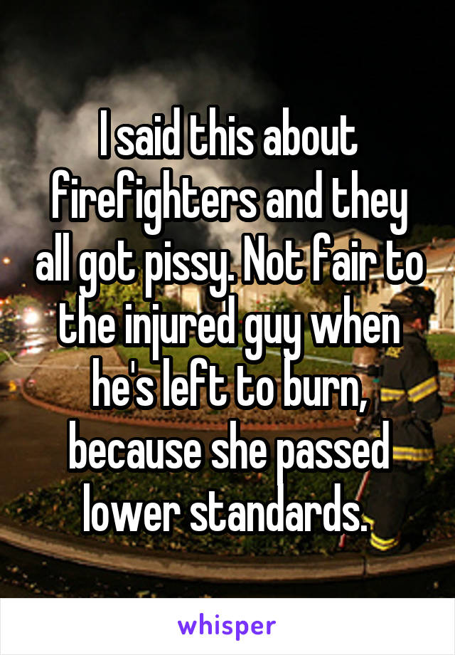 I said this about firefighters and they all got pissy. Not fair to the injured guy when he's left to burn, because she passed lower standards. 