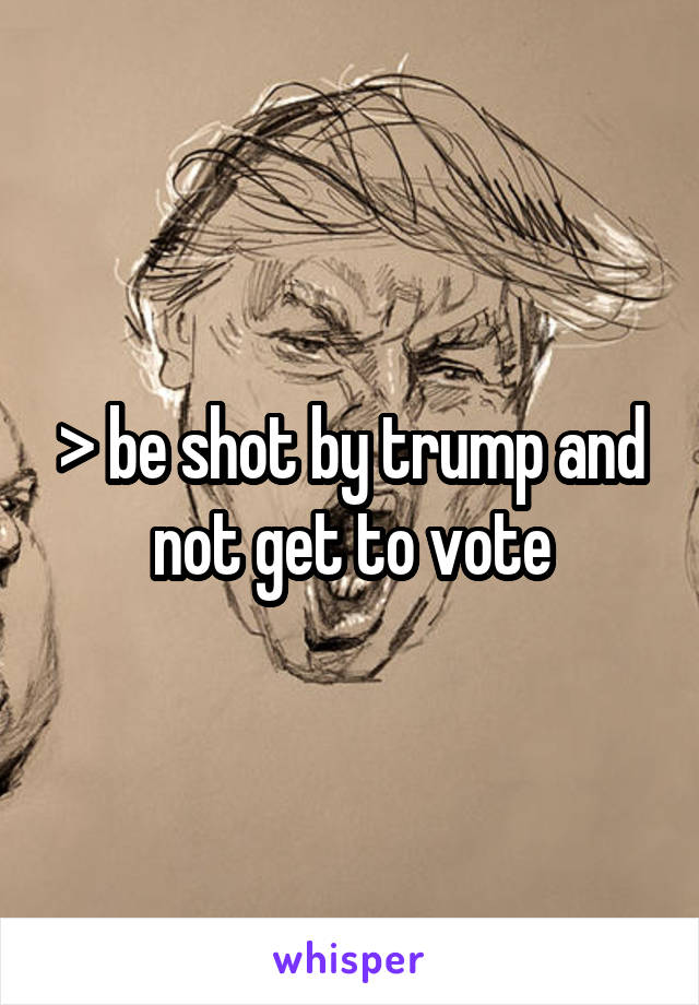 > be shot by trump and not get to vote