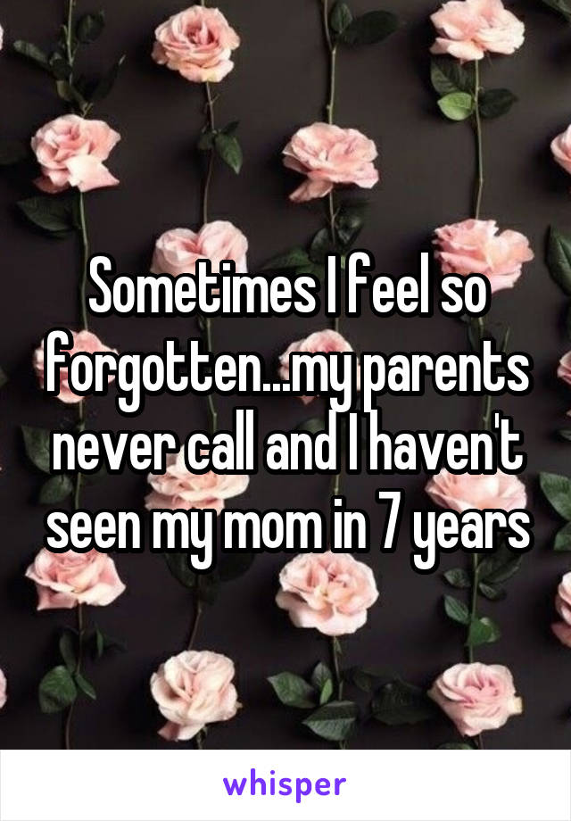 Sometimes I feel so forgotten...my parents never call and I haven't seen my mom in 7 years