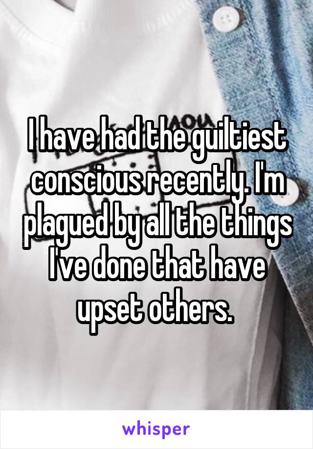 I have had the guiltiest conscious recently. I'm plagued by all the things I've done that have upset others. 