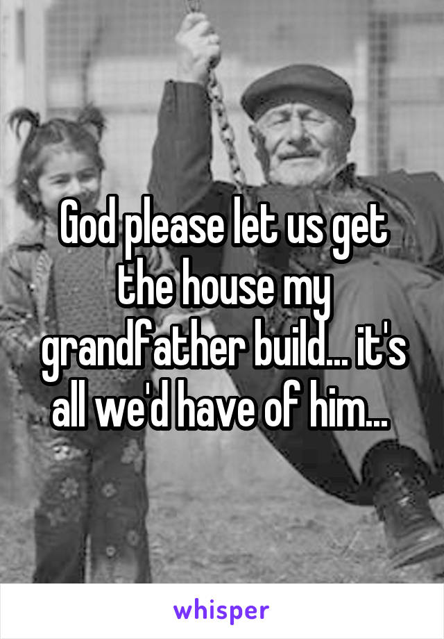 God please let us get the house my grandfather build... it's all we'd have of him... 