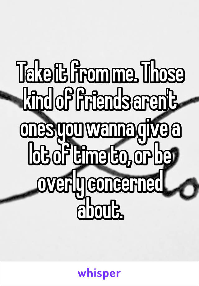 Take it from me. Those kind of friends aren't ones you wanna give a lot of time to, or be overly concerned about.