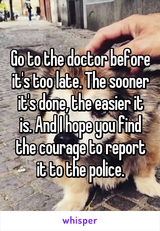 Go to the doctor before it's too late. The sooner it's done, the easier it is. And I hope you find the courage to report it to the police.