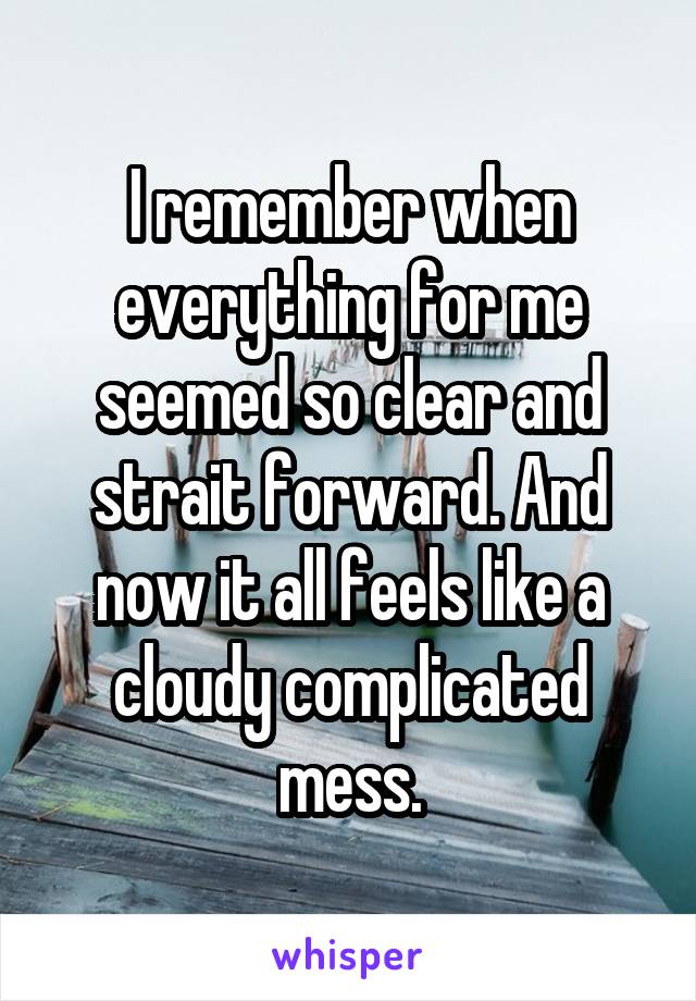 I remember when everything for me seemed so clear and strait forward. And now it all feels like a cloudy complicated mess.