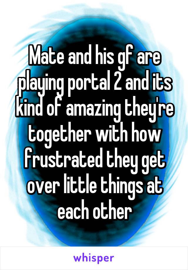 Mate and his gf are playing portal 2 and its kind of amazing they're together with how frustrated they get over little things at each other