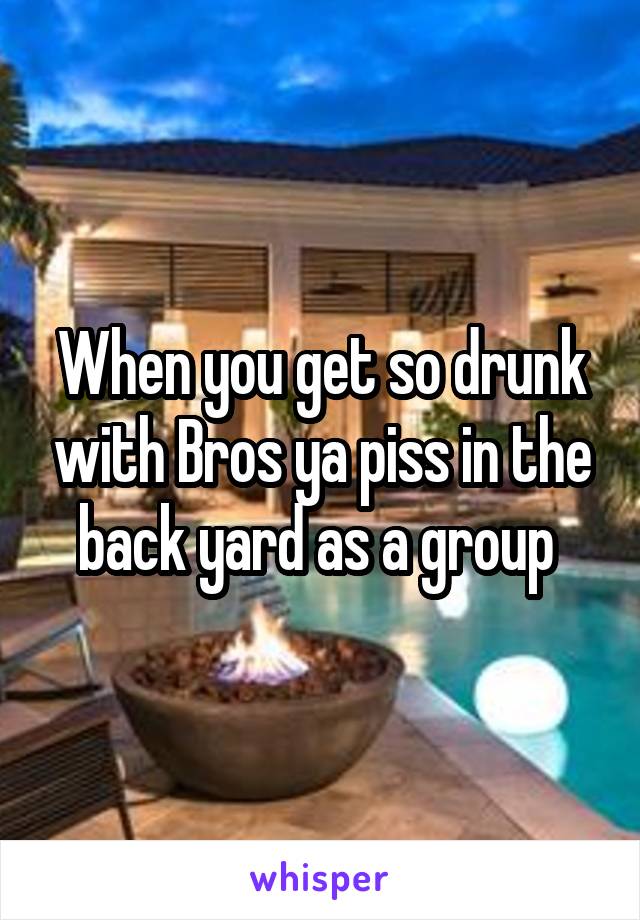 When you get so drunk with Bros ya piss in the back yard as a group 