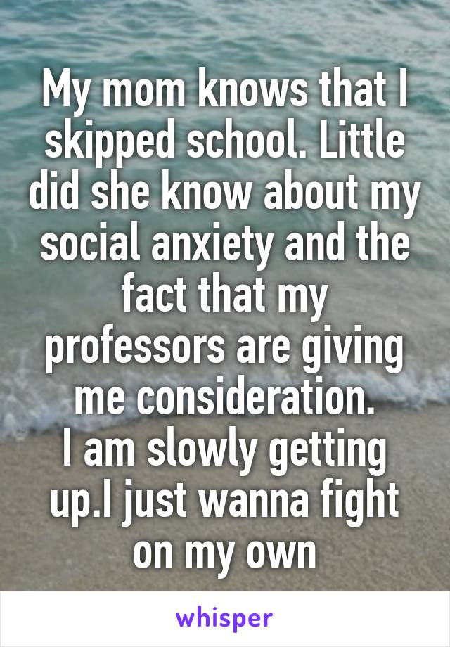 My mom knows that I skipped school. Little did she know about my social anxiety and the fact that my professors are giving me consideration.
I am slowly getting up.I just wanna fight on my own