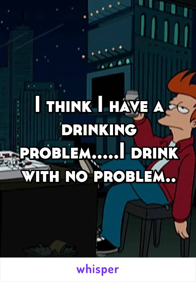 I think I have a drinking problem.....I drink with no problem..