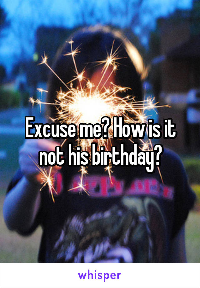 Excuse me? How is it not his birthday?