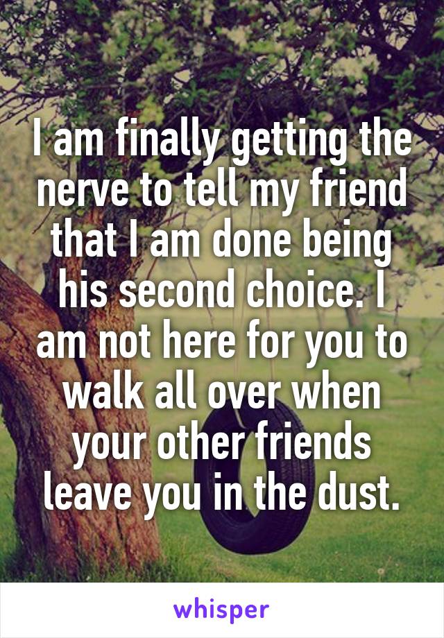 I am finally getting the nerve to tell my friend that I am done being his second choice. I am not here for you to walk all over when your other friends leave you in the dust.