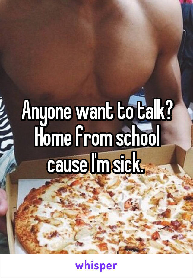 Anyone want to talk? Home from school cause I'm sick. 