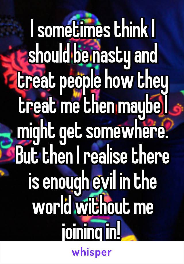 I sometimes think I should be nasty and treat people how they treat me then maybe I might get somewhere. But then I realise there is enough evil in the world without me joining in! 