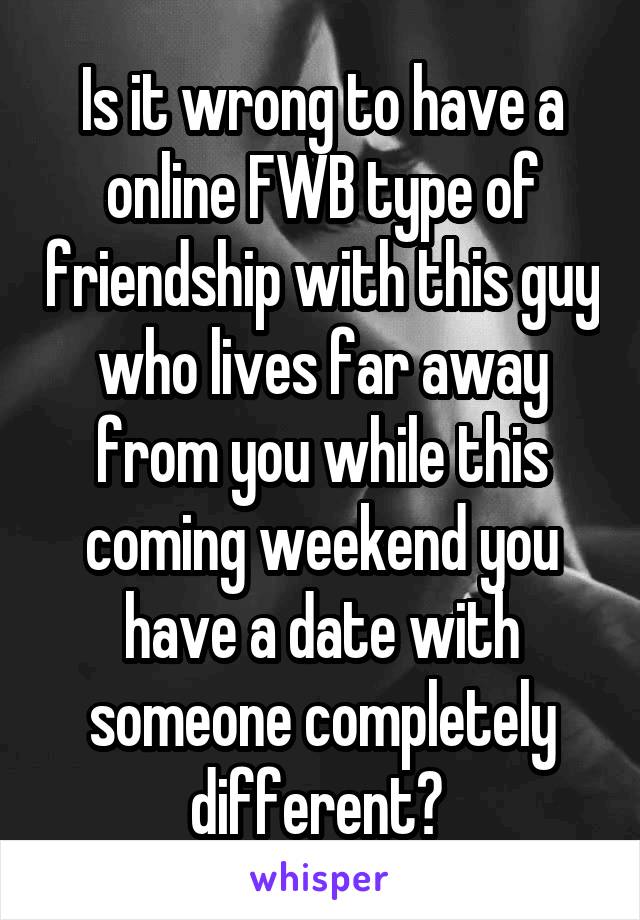 Is it wrong to have a online FWB type of friendship with this guy who lives far away from you while this coming weekend you have a date with someone completely different? 