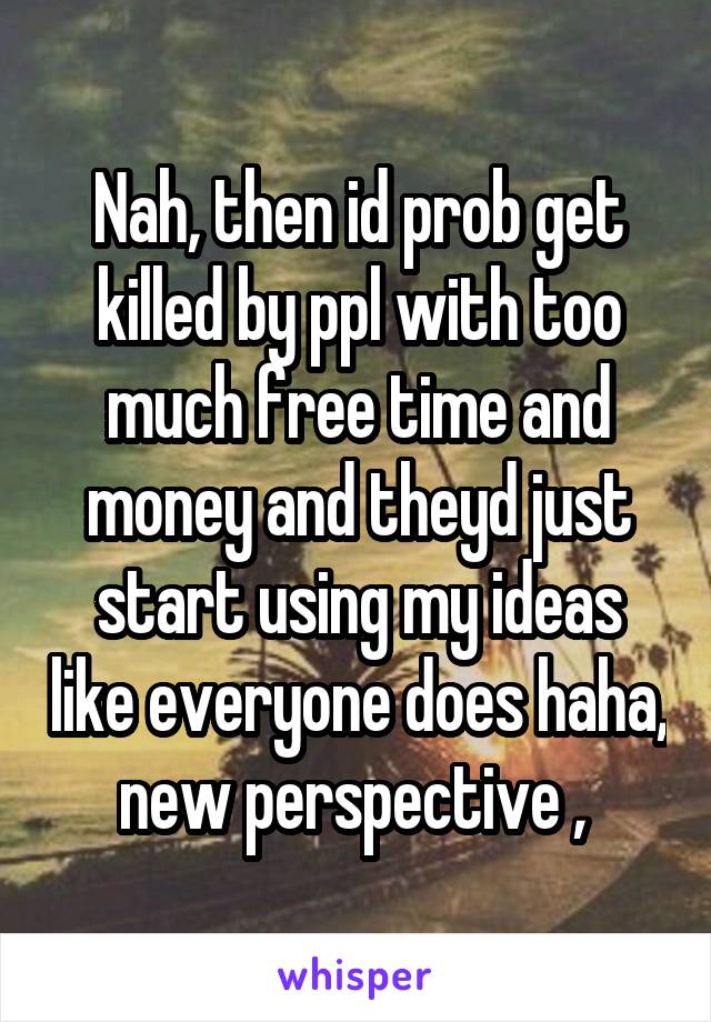 Nah, then id prob get killed by ppl with too much free time and money and theyd just start using my ideas like everyone does haha, new perspective , 