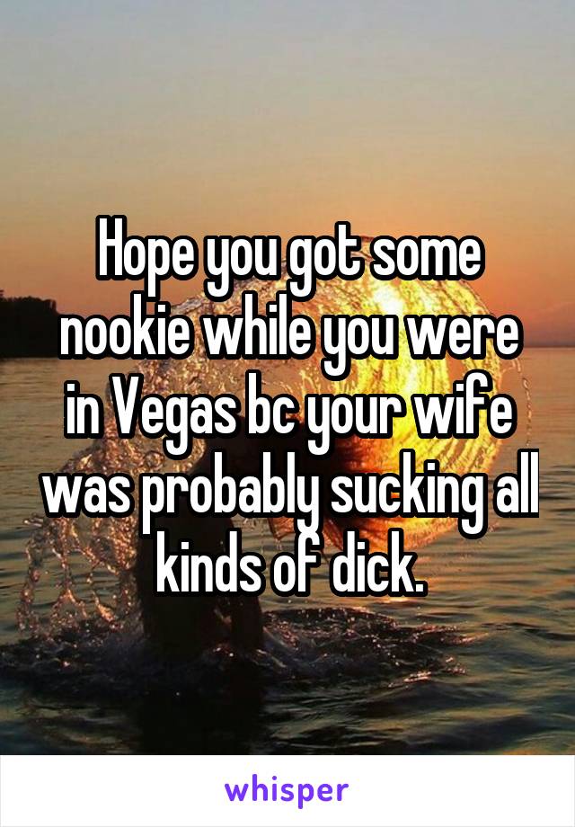 Hope you got some nookie while you were in Vegas bc your wife was probably sucking all kinds of dick.