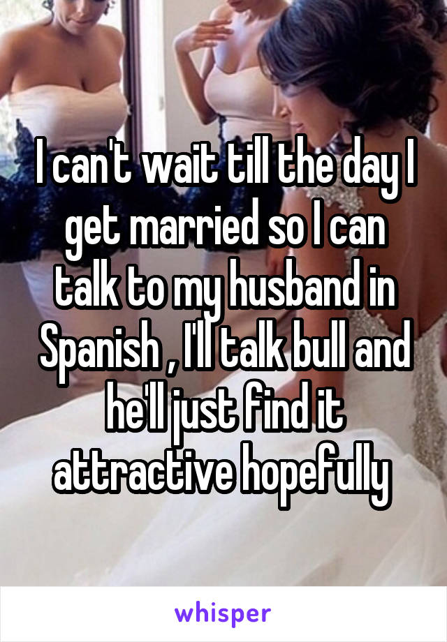 I can't wait till the day I get married so I can talk to my husband in Spanish , I'll talk bull and he'll just find it attractive hopefully 