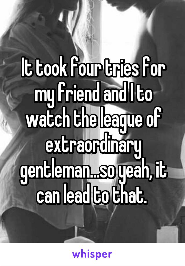 It took four tries for my friend and I to watch the league of extraordinary gentleman...so yeah, it can lead to that. 