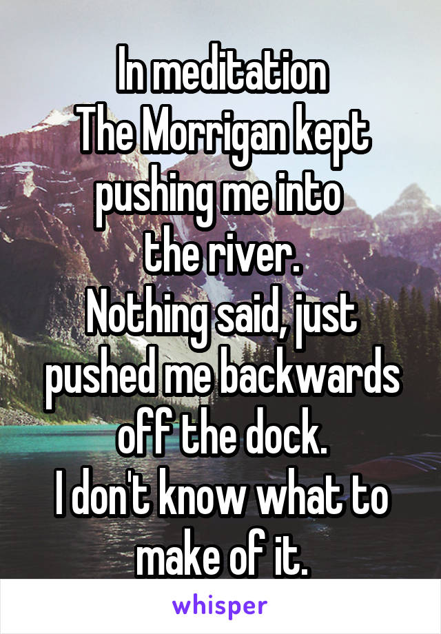 In meditation
The Morrigan kept pushing me into 
the river.
Nothing said, just pushed me backwards off the dock.
I don't know what to make of it.