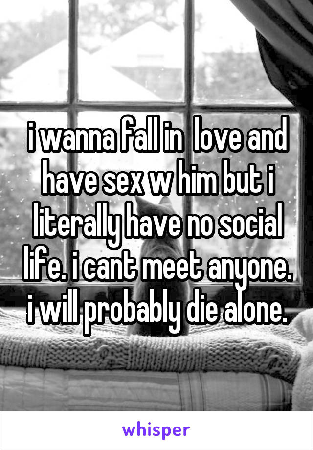 i wanna fall in  love and have sex w him but i literally have no social life. i cant meet anyone. i will probably die alone.