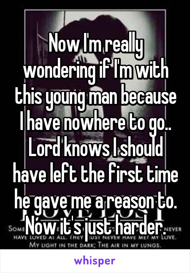 Now I'm really wondering if I'm with this young man because I have nowhere to go.. Lord knows I should have left the first time he gave me a reason to. Now it's just harder.