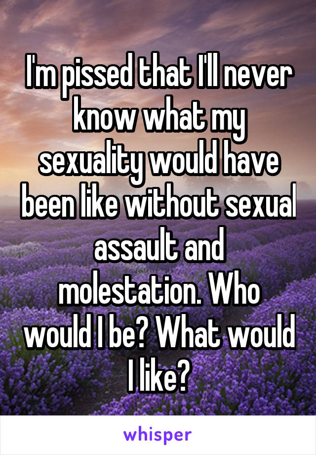 I'm pissed that I'll never know what my sexuality would have been like without sexual assault and molestation. Who would I be? What would I like?