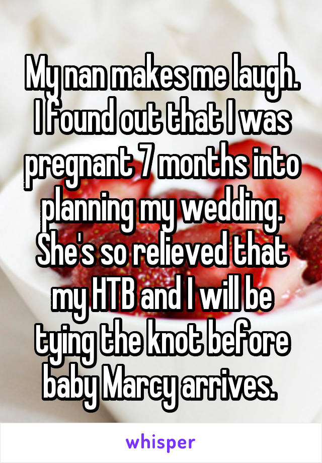 My nan makes me laugh. I found out that I was pregnant 7 months into planning my wedding. She's so relieved that my HTB and I will be tying the knot before baby Marcy arrives. 