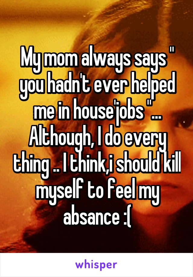 My mom always says " you hadn't ever helped me in house'jobs "... Although, I do every thing .. I think,i should kill myself to feel my absance :(