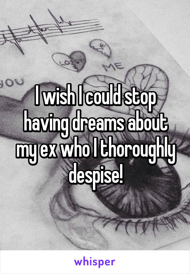 I wish I could stop having dreams about my ex who I thoroughly despise!